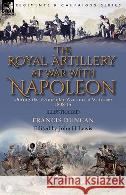 The Royal Artillery at War With Napoleon During the Peninsular War and at Waterloo, 1808-15 Francis Duncan, John H Lewis 9781782828914 Leonaur Ltd