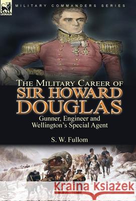 The Military Career of Sir Howard Douglas: Gunner, Engineer and Wellington's Special Agent S. W. Fullom 9781782829027 Leonaur Ltd