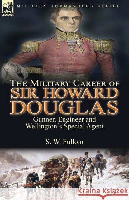 The Military Career of Sir Howard Douglas: Gunner, Engineer and Wellington's Special Agent S. W. Fullom 9781782829034 Leonaur Ltd