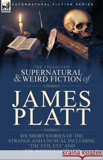 The Collected Supernatural and Weird Fiction of James Platt: Six Short Stories of the Strange and Unusual Including 'The Evil Eye' and 'The Witch's Sa James Platt 9781782829072 Leonaur Ltd