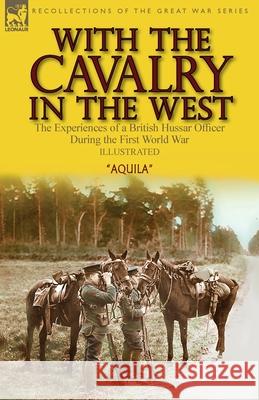 With the Cavalry in the West: the Experiences of a British Hussar Officer During the First World War Aquila 9781782829119 Leonaur Ltd