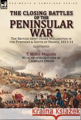 The Closing Battles of the Peninsular War: the British Army Under Wellington in the Pyrenees & South of France, 1813-14 T Miller Maguire, Charles Oman 9781782829362 Leonaur Ltd