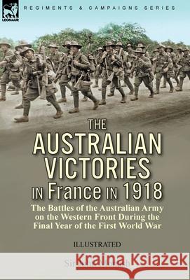 The Australian Victories in France in 1918: the Battles of the Australian Army on the Western Front During the Final Year of the First World War John Monash 9781782829607 Leonaur Ltd