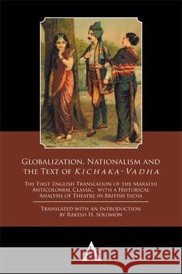 Globalization, Nationalism and the Text of 'Kichaka-Vadha': The First English Translation of the Marathi Anticolonial Classic, with a Historical Analy Solomon, Rakesh H. 9781783084333 Anthem Press