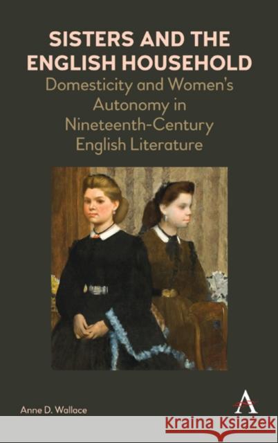 Sisters and the English Household: Domesticity and Women's Autonomy in Nineteenth-Century English Literature Anne D. Wallace   9781783088454 Anthem Press