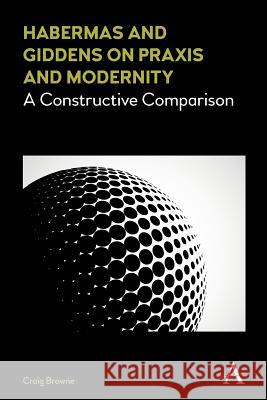 Habermas and Giddens on Praxis and Modernity: A Constructive Comparison Craig Browne 9781783088621