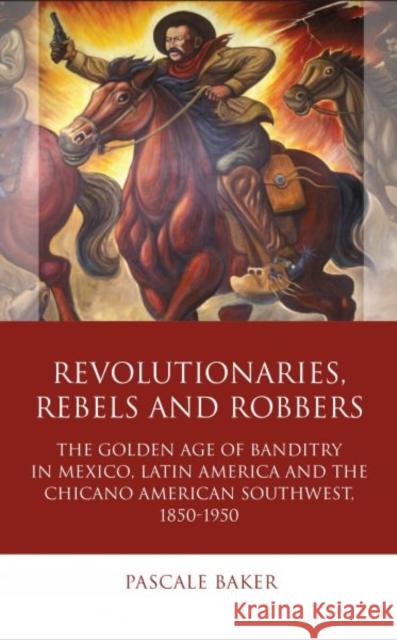 Revolutionaries, Rebels and Robbers: The Golden Age of Banditry in Mexico, Latin America and the Chicano American Southwest, 1850-1950 Pascale Baker 9781783163434 University of Wales Press