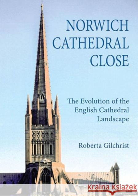 Norwich Cathedral Close: The Evolution of the English Cathedral Landscape Roberta Gilchrist 9781783270965