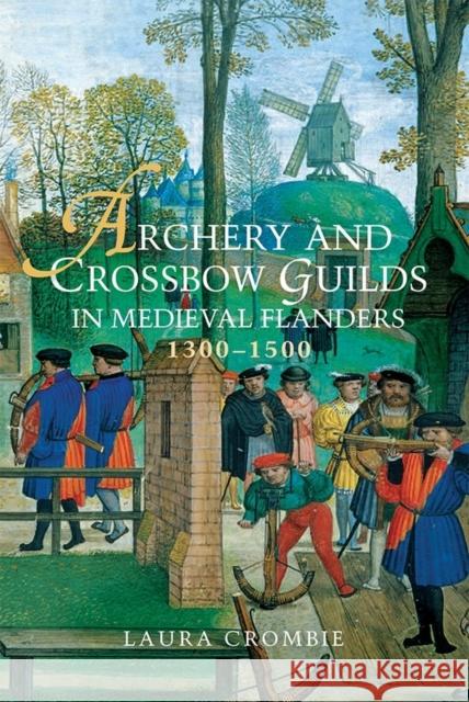 Archery and Crossbow Guilds in Medieval Flanders, 1300-1500 Laura Crombie 9781783271047