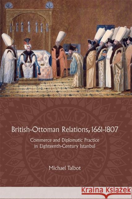 British-Ottoman Relations, 1661-1807: Commerce and Diplomatic Practice in Eighteenth-Century Istanbul Talbot, Michael 9781783272020