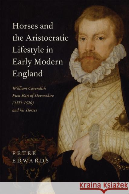 Horses and the Aristocratic Lifestyle in Early Modern England: William Cavendish, First Earl of Devonshire (1551-1626) and His Horses Peter Edwards 9781783272884