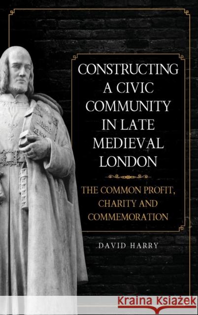 Constructing a Civic Community in Late Medieval London: The Common Profit, Charity and Commemoration David Harry 9781783273782