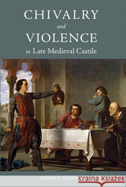 Chivalry and Violence in Late Medieval Castile Samuel A. Claussen 9781783275465 Boydell Press