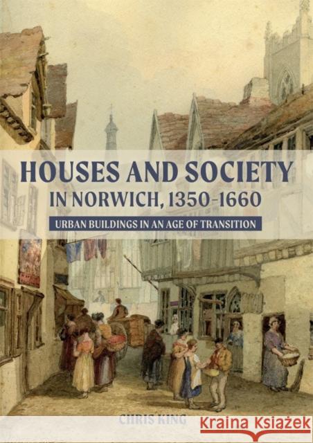 Houses and Society in Norwich, 1350-1660: Urban Buildings in an Age of Transition Chris King 9781783275540