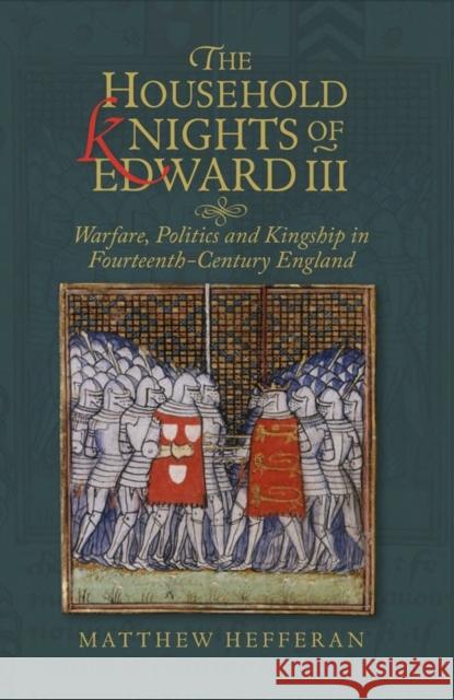 The Household Knights of Edward III: Warfare, Politics and Kingship in Fourteenth-Century England Matthew Hefferan 9781783275649