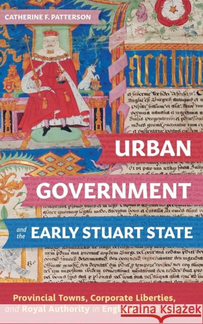 Urban Government and the Early Stuart State: Provincial Towns, Corporate Liberties, and Royal Authority in England, 1603-1640 Patterson, Catherine 9781783276875