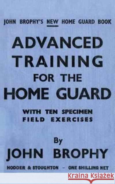 Advanced Training for the Home Guard with Ten Specimen Field Exercises John Brophy 9781783312689