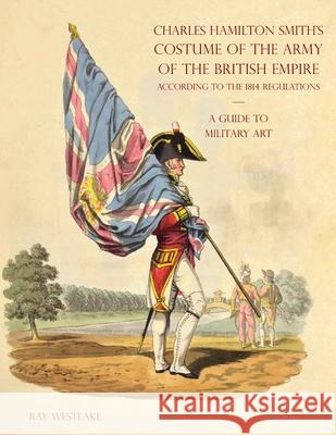 A GUIDE TO MILITARY ART - Charles Hamilton Smith's Costume of the Army of the British Empire: According to the 1814 regulations Ray Westlake 9781783319916