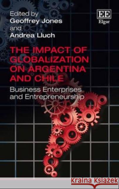 The Impact of Globalization on Argentina and Chile: Business Enterprises and Entrepreneurship Geoffrey Jones Andrea Lluch  9781783473632