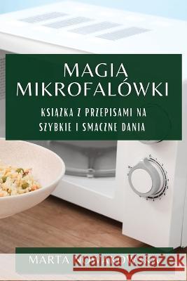 Magia Mikrofalowki: Książka z Przepisami na Szybkie i Smaczne Dania Marta Nowakowska   9781783819782