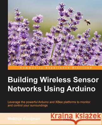 Building Wireless Sensor Networks Using Arduino: Leverage the powerful Arduino and XBee platforms to monitor and control your surroundings Kooijman, Matthijs 9781784395582