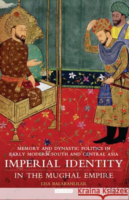 Imperial Identity in the Mughal Empire: Memory and Dynastic Politics in Early Modern South and Central Asia Balabanlilar, Lisa 9781784531287 I B TAURIS