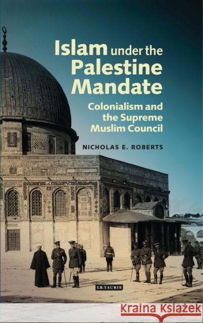 Islam Under the Palestine Mandate: Colonialism and the Supreme Muslim Council Roberts, Nicholas E. 9781784531355