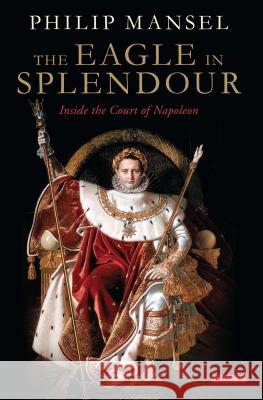 The Eagle in Splendour: Inside the Court of Napoleon Philip Mansel 9781784531751 I B TAURIS