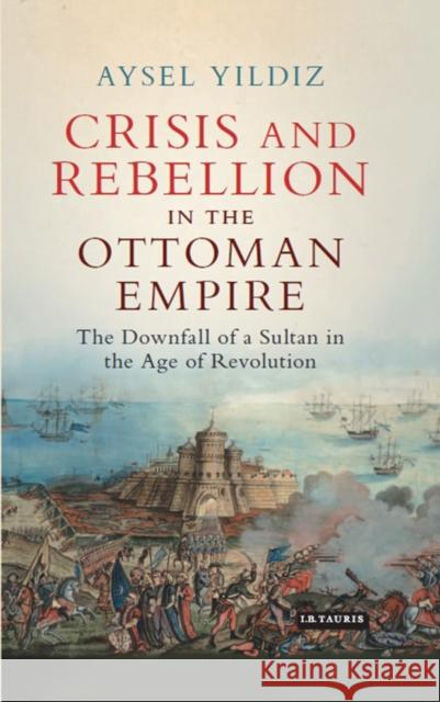 Crisis and Rebellion in the Ottoman Empire : The Downfall of a Sultan in the Age of Revolution Aysel Yildiz 9781784535100 I B TAURIS