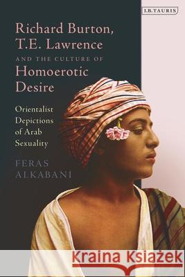 Richard Burton, T.E. Lawrence and the Culture of Homoerotic Desire: Orientalist Depictions of Arab Sexuality Feras Alkabani 9781784535698 I B TAURIS