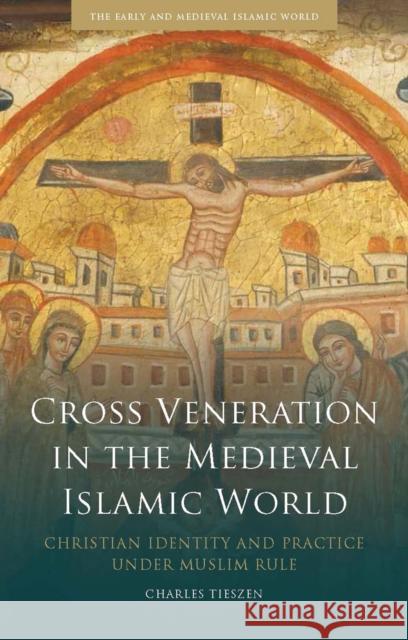 Cross Veneration in the Medieval Islamic World: Christian Identity and Practice Under Muslim Rule Charles Tieszen 9781784536626 I. B. Tauris & Company