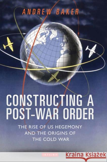 Constructing a Post-War Order: The Rise of Us Hegemony and the Origins of the Cold War Andrew Baker 9781784536855 I B TAURIS