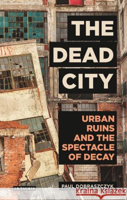 The Dead City: Urban Ruins and the Spectacle of Decay Dobraszczyk, Paul 9781784537166 I. B. Tauris & Company