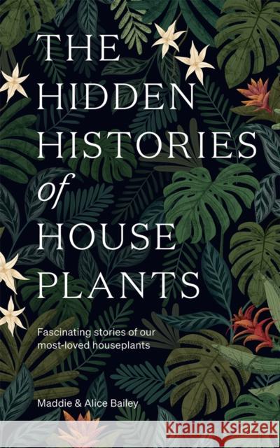 The Hidden Histories of Houseplants: Fascinating Stories of Our Most-Loved Houseplants Alice Bailey 9781784884055