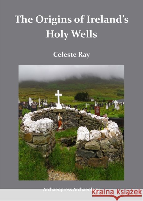 The Origins of Ireland’s Holy Wells Celeste (Professor of Anthropology, University of the South in Sewanee, Tennessee) Ray 9781784910440 Archaeopress