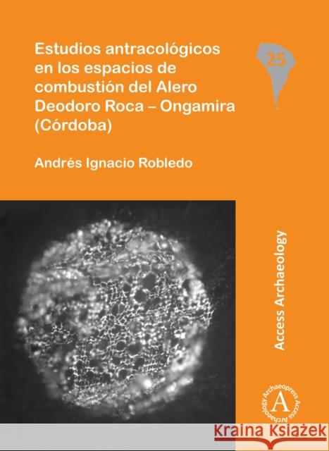 Estudios Antracologicos En Los Espacios de Combustion del Alero Deodoro Roca - Ongamira (Cordoba) Robledo, Andres Ignacio 9781784913434 Access Archaeology