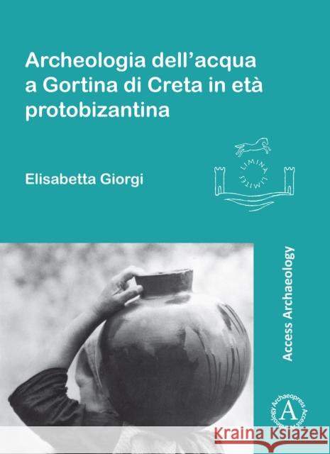 Archeologia Dell'acqua a Gortina Di Creta in Eta Protobizantina Elisabetta Giorgi 9781784914448