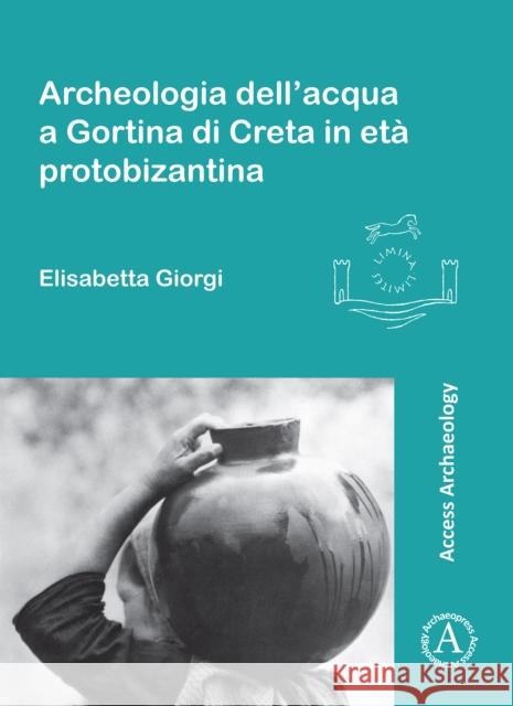 Archeologia Dell'acqua a Gortina Di Creta in Eta Protobizantina Elisabetta Giorgi 9781784914448 Archaeopress Access Archaeology