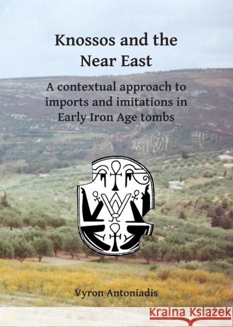 Knossos and the Near East: A Contextual Approach to Imports and Imitations in Early Iron Age Tombs Vyron Antoniadis 9781784916404