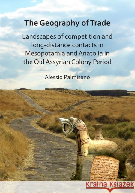The Geography of Trade: Landscapes of Competition and Long-Distance Contacts in Mesopotamia and Anatolia in the Old Assyrian Colony Period Alessio Palmisano 9781784919252