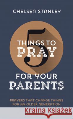 5 Things to Pray for Your Parents: Prayers That Change Things for an Older Generation Chelsea Stanley 9781784986285
