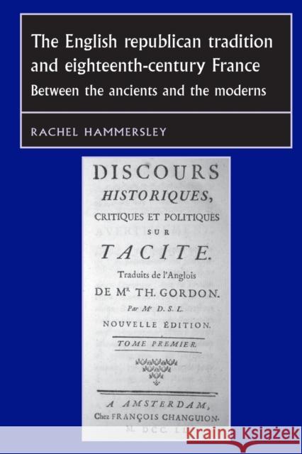 The English Republican Tradition and Eighteenth-Century France: Between the Ancients and the Moderns Rachel Hammersley 9781784991371 Manchester University Press