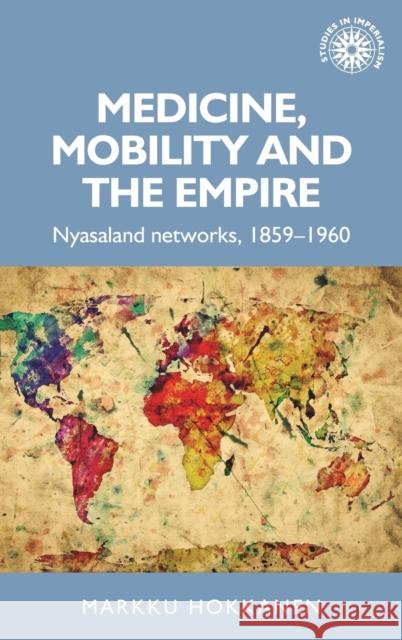 Medicine, Mobility and the Empire: Nyasaland Networks, 1859-1960 Markku Hokkanen 9781784991463 Manchester University Press