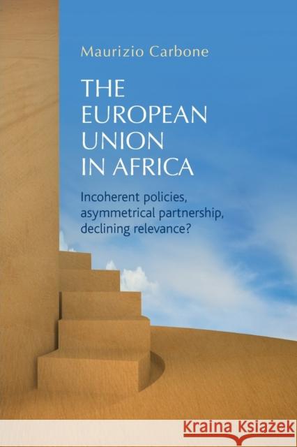 The European Union in Africa: Incoherent Policies, Asymmetrical Partnership, Declining Relevance? Maurizio Carbone 9781784993870 Manchester University Press