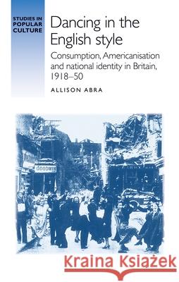 Dancing in the English Style: Consumption, Americanisation and National Identity in Britain, 1918-50 Allison Abra 9781784994334 Manchester University Press