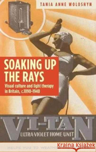 Soaking Up the Rays: Light Therapy and Visual Culture in Britain, C. 1890-1940 Tania Anne Woloshyn 9781784995126 Manchester University Press