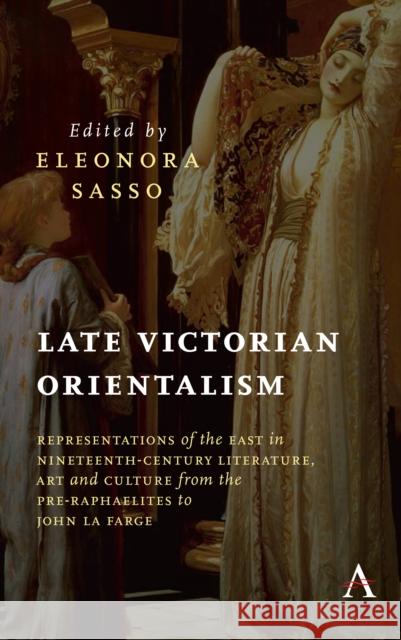 Late Victorian Orientalism: Representations of the East in Nineteenth-Century Literature, Art and Culture from the Pre-Raphaelites to John La Farg Eleonora Sasso 9781785273278 Anthem Press