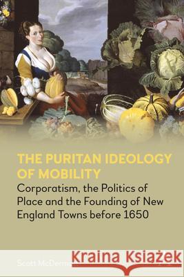 The Puritan Ideology of Mobility: Corporatism, the Politics of Place and the Founding of New England Towns Before 1650 Scott McDermott 9781785274725