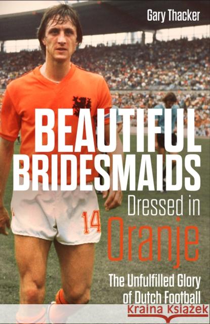 Beautiful Bridesmaids Dressed in Oranje: The Unfulfilled Glory of Dutch Football Gary Thacker 9781785318467