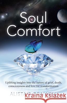 Soul Comfort: Uplifting Insights Into the Nature of Grief, Death, Consciousness and Love for Transformation Alistair Conwell 9781785351730